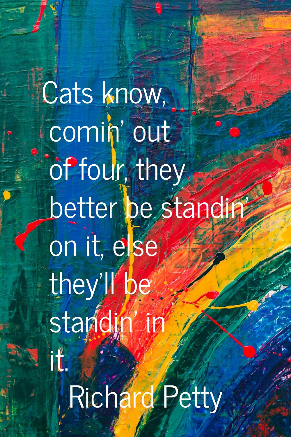 Cats know, comin' out of four, they better be standin' on it, else they'll be standin' in it.