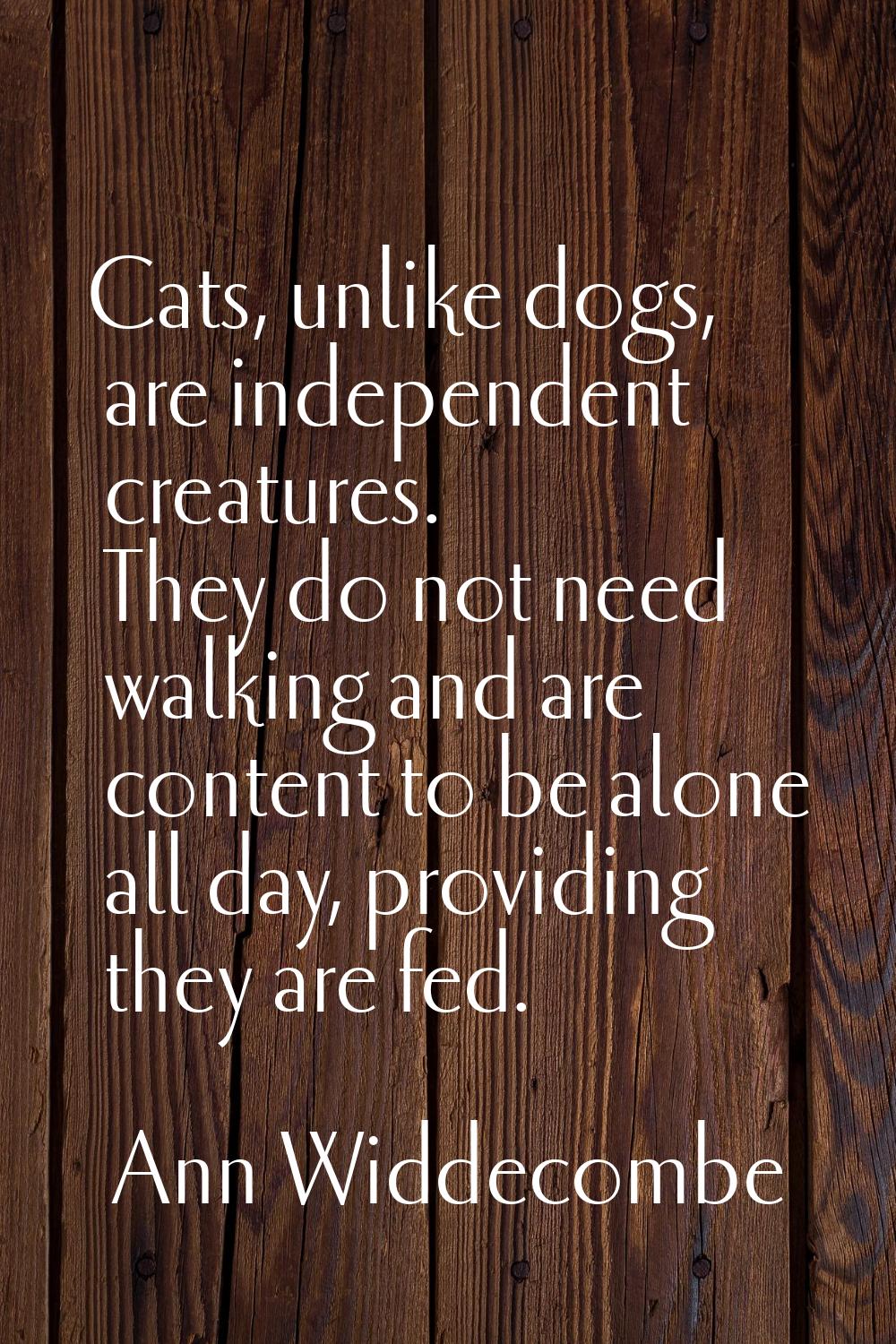 Cats, unlike dogs, are independent creatures. They do not need walking and are content to be alone 