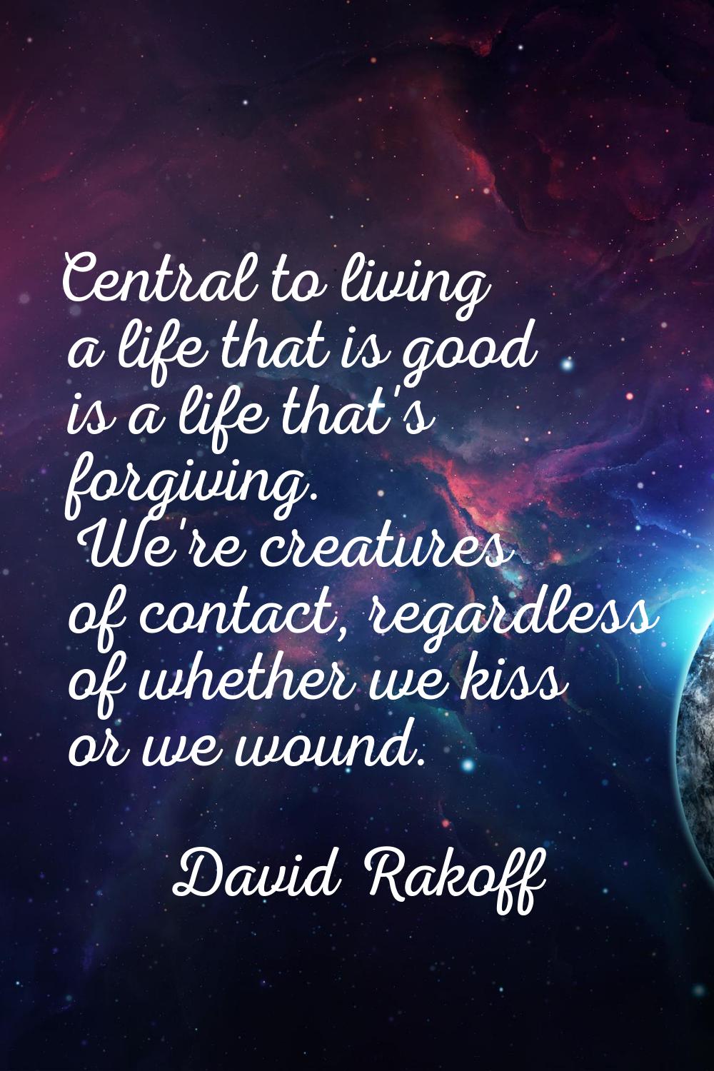 Central to living a life that is good is a life that's forgiving. We're creatures of contact, regar