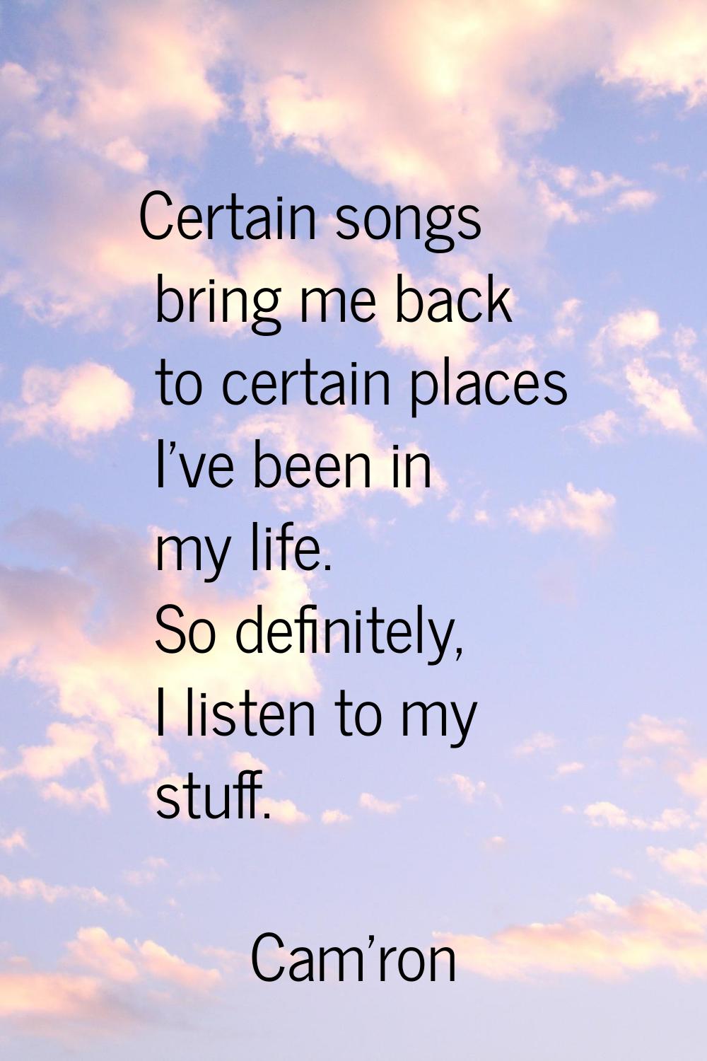 Certain songs bring me back to certain places I've been in my life. So definitely, I listen to my s