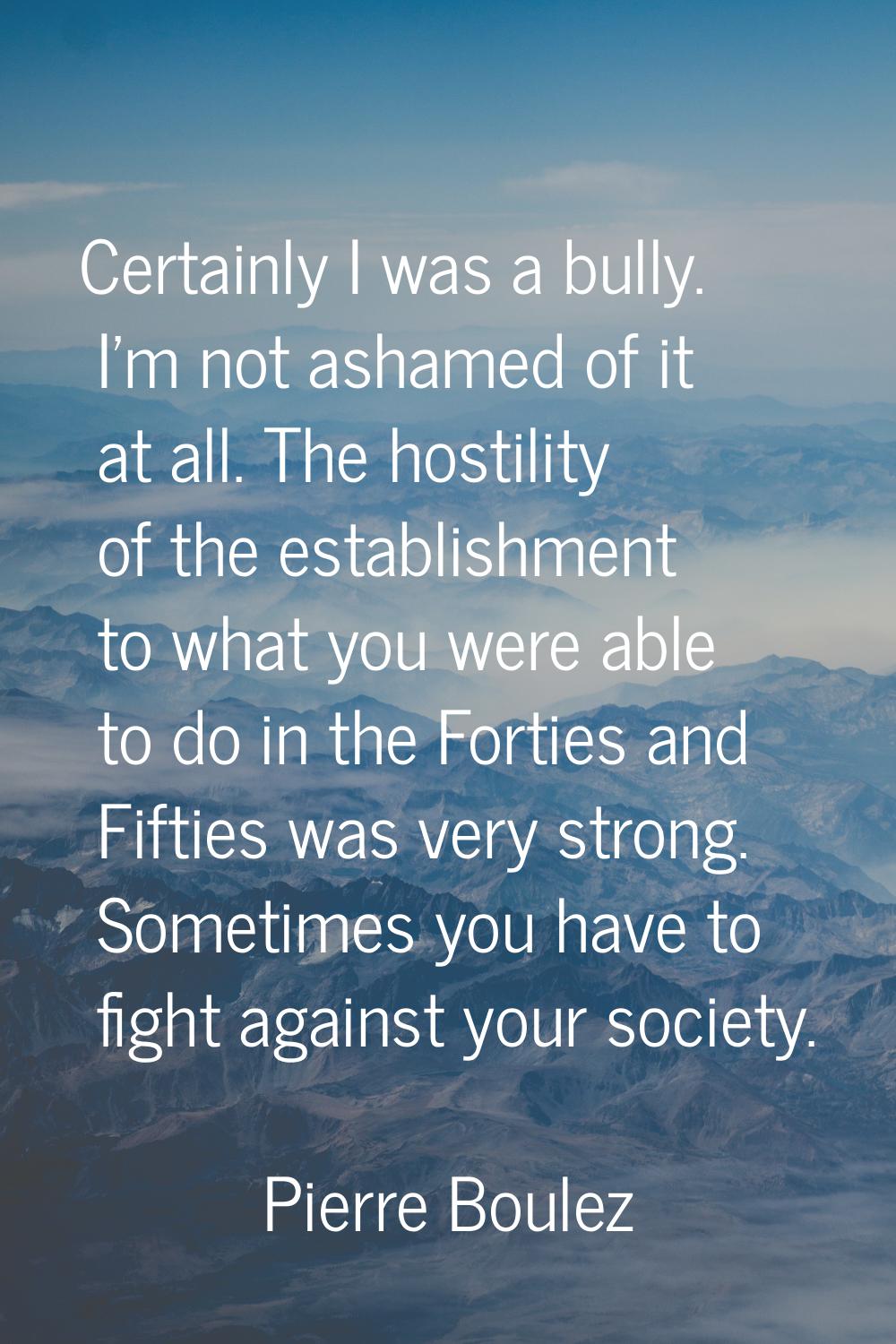 Certainly I was a bully. I'm not ashamed of it at all. The hostility of the establishment to what y