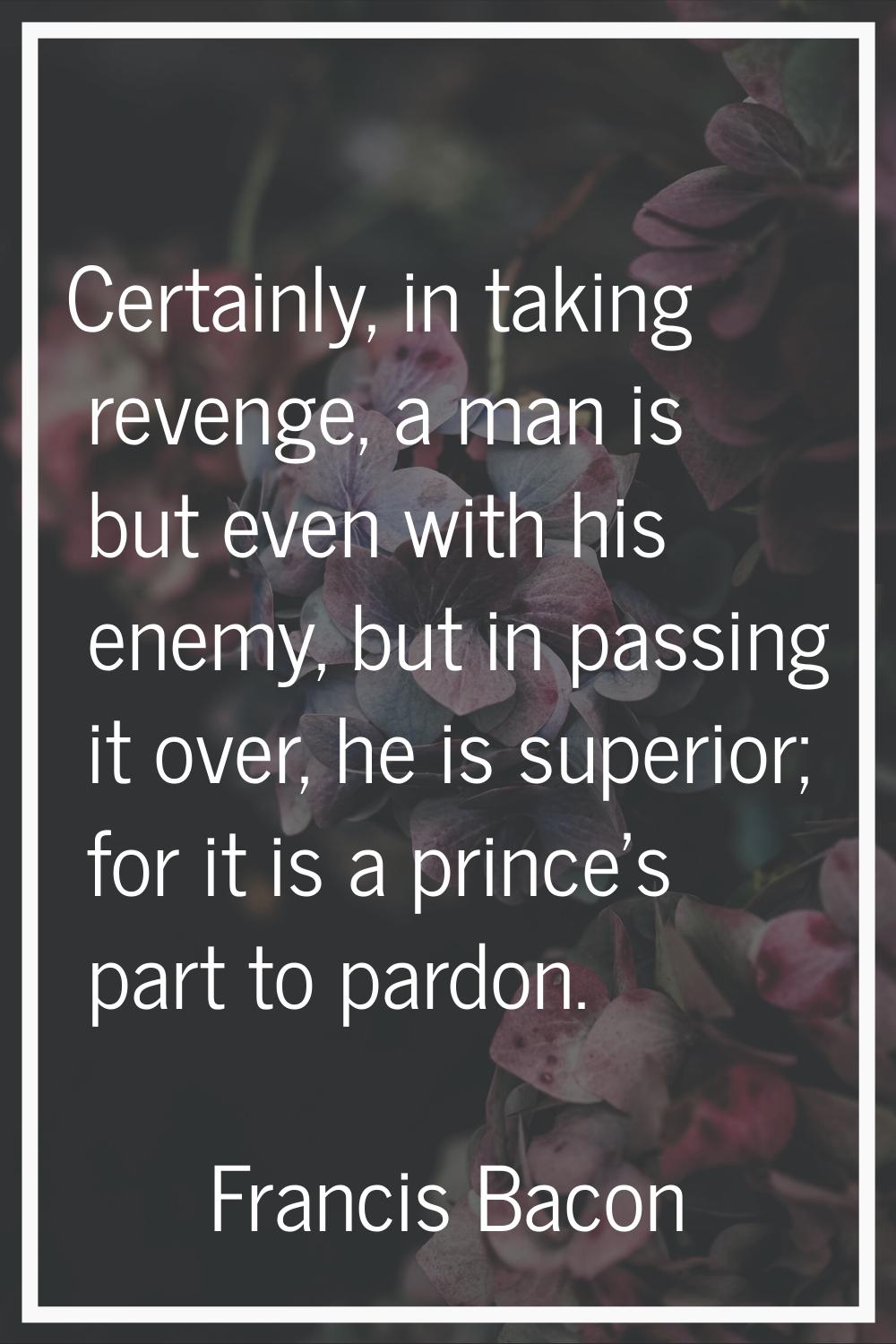 Certainly, in taking revenge, a man is but even with his enemy, but in passing it over, he is super