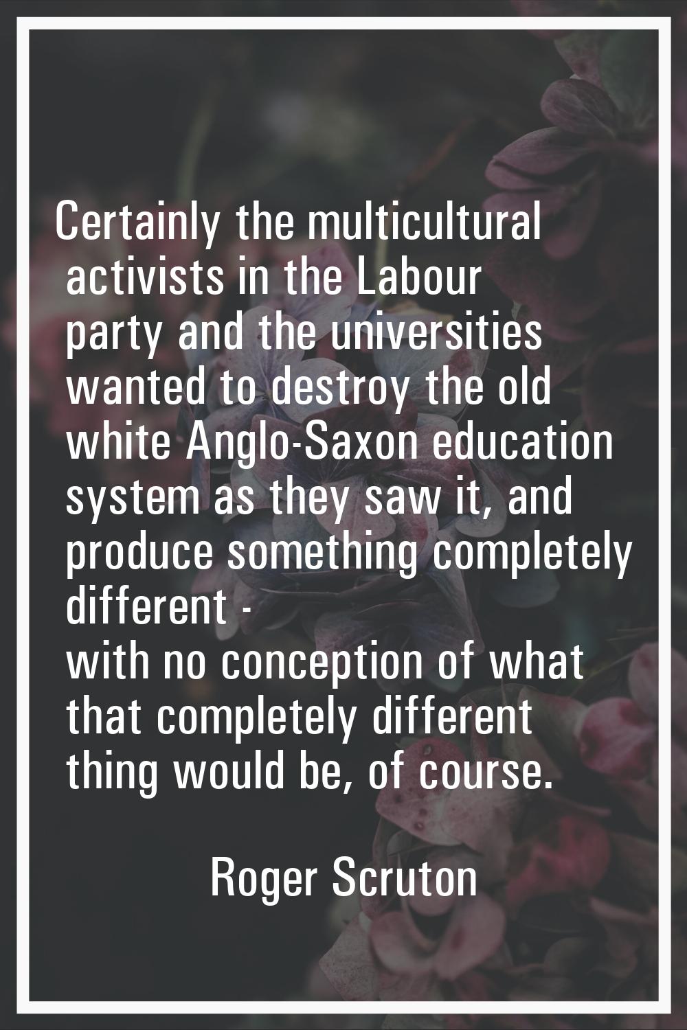 Certainly the multicultural activists in the Labour party and the universities wanted to destroy th