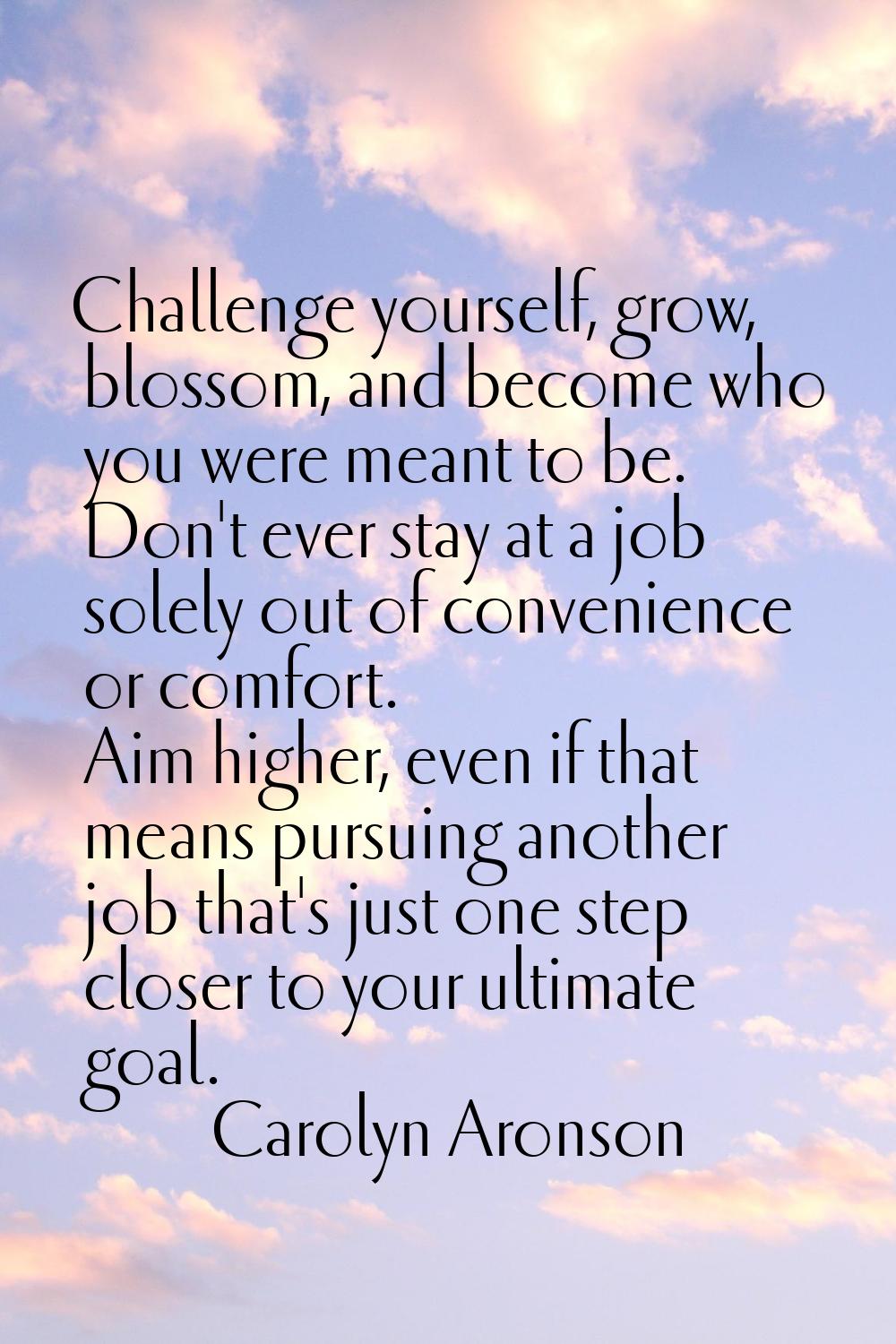Challenge yourself, grow, blossom, and become who you were meant to be. Don't ever stay at a job so