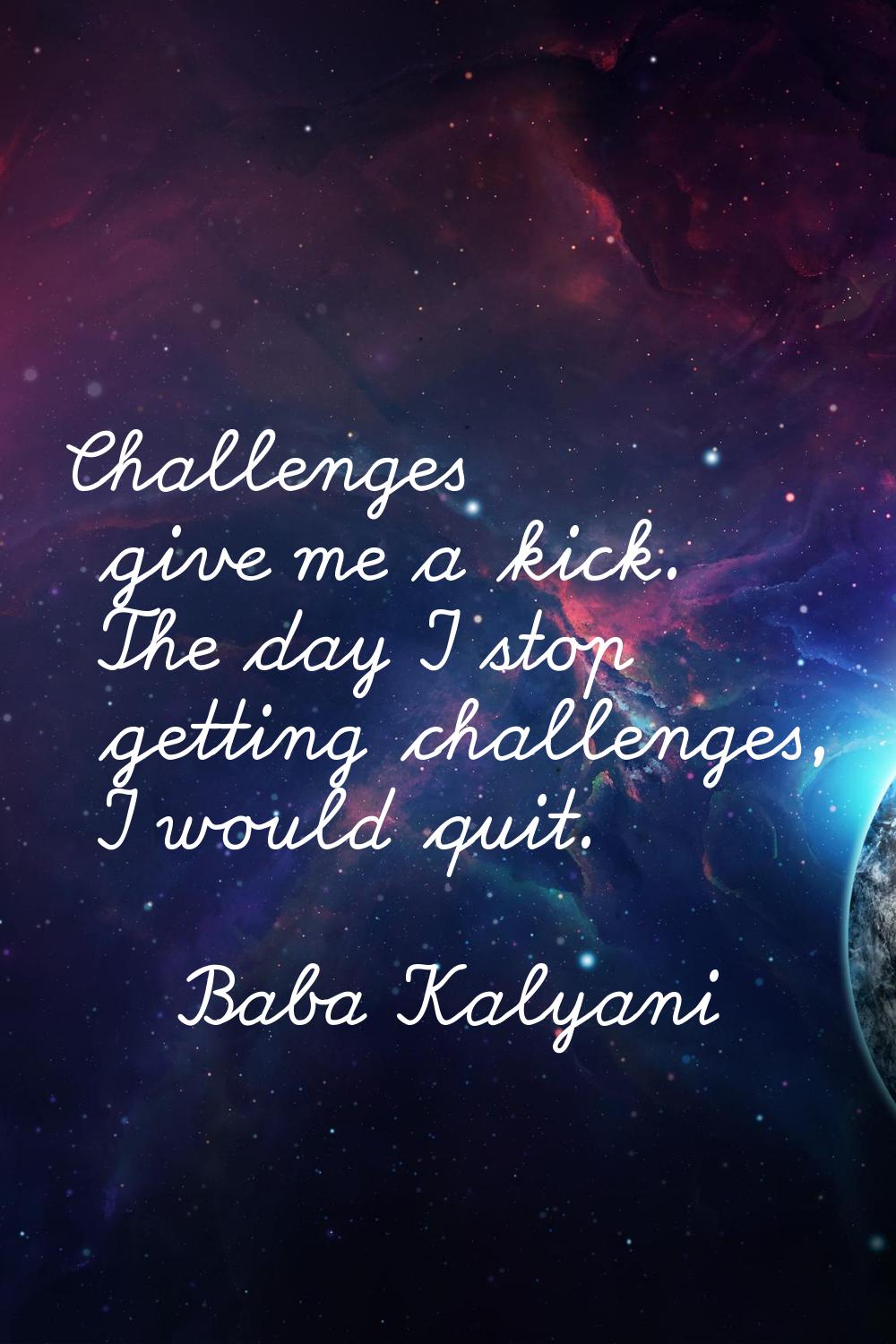 Challenges give me a kick. The day I stop getting challenges, I would quit.