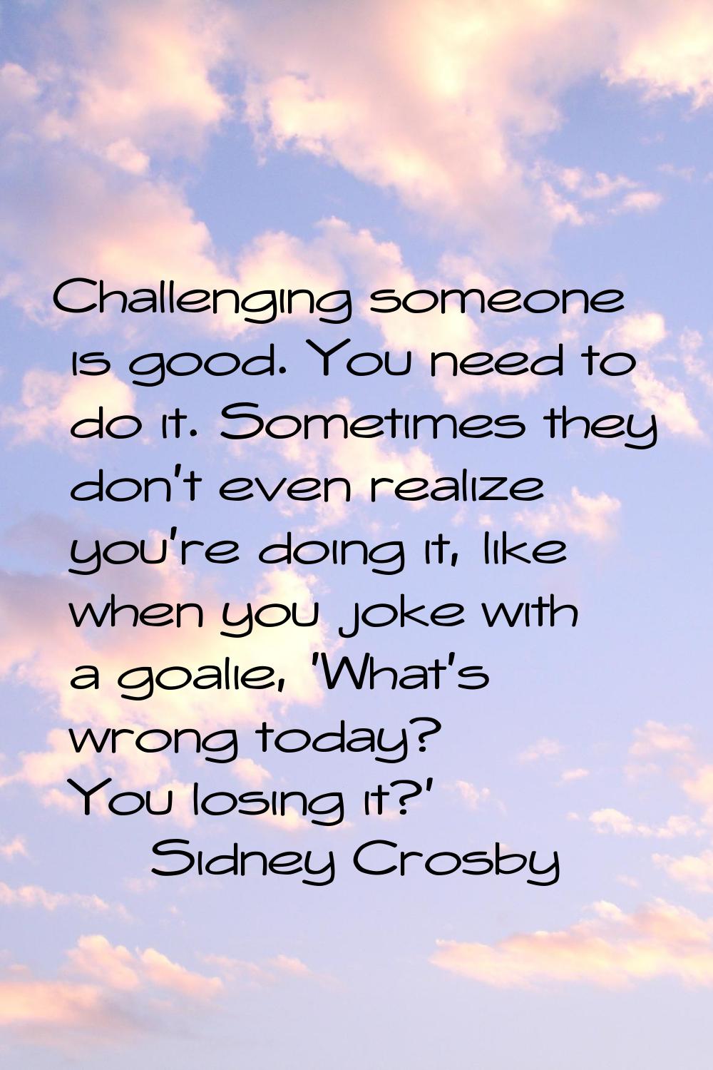 Challenging someone is good. You need to do it. Sometimes they don't even realize you're doing it, 