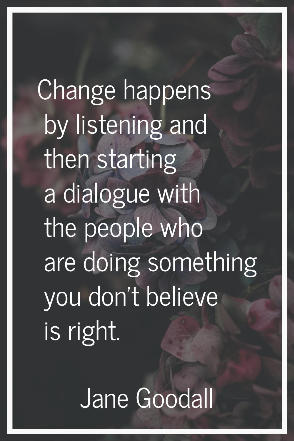 Change happens by listening and then starting a dialogue with the people who are doing something yo