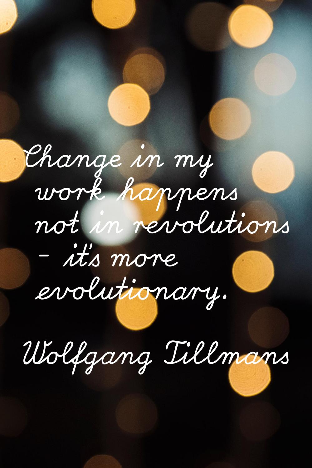 Change in my work happens not in revolutions - it's more evolutionary.