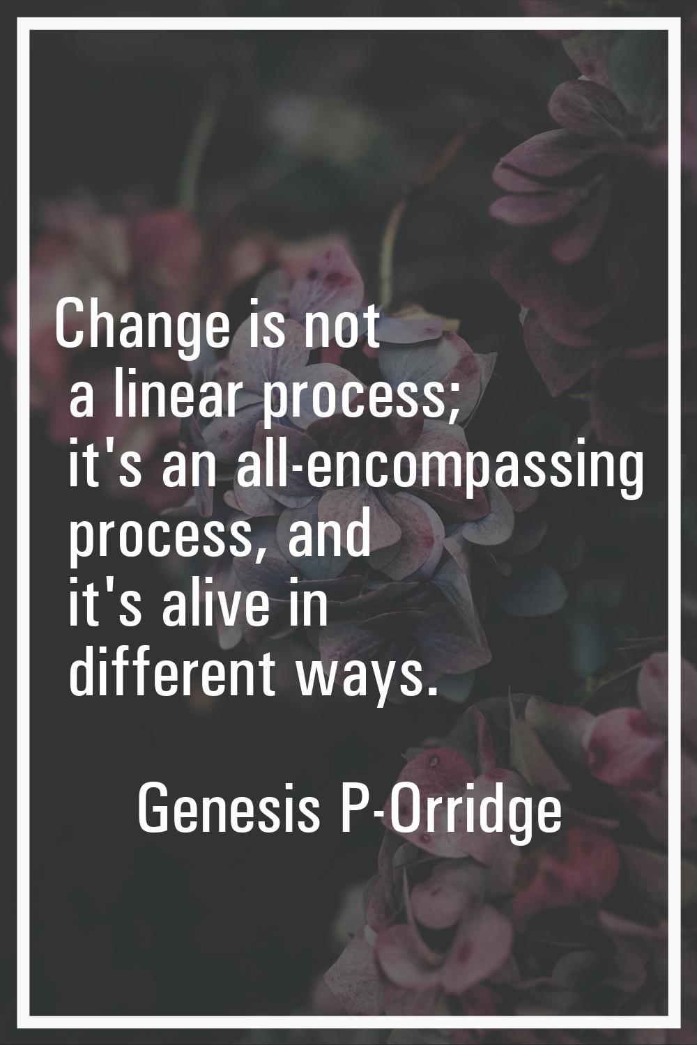 Change is not a linear process; it's an all-encompassing process, and it's alive in different ways.