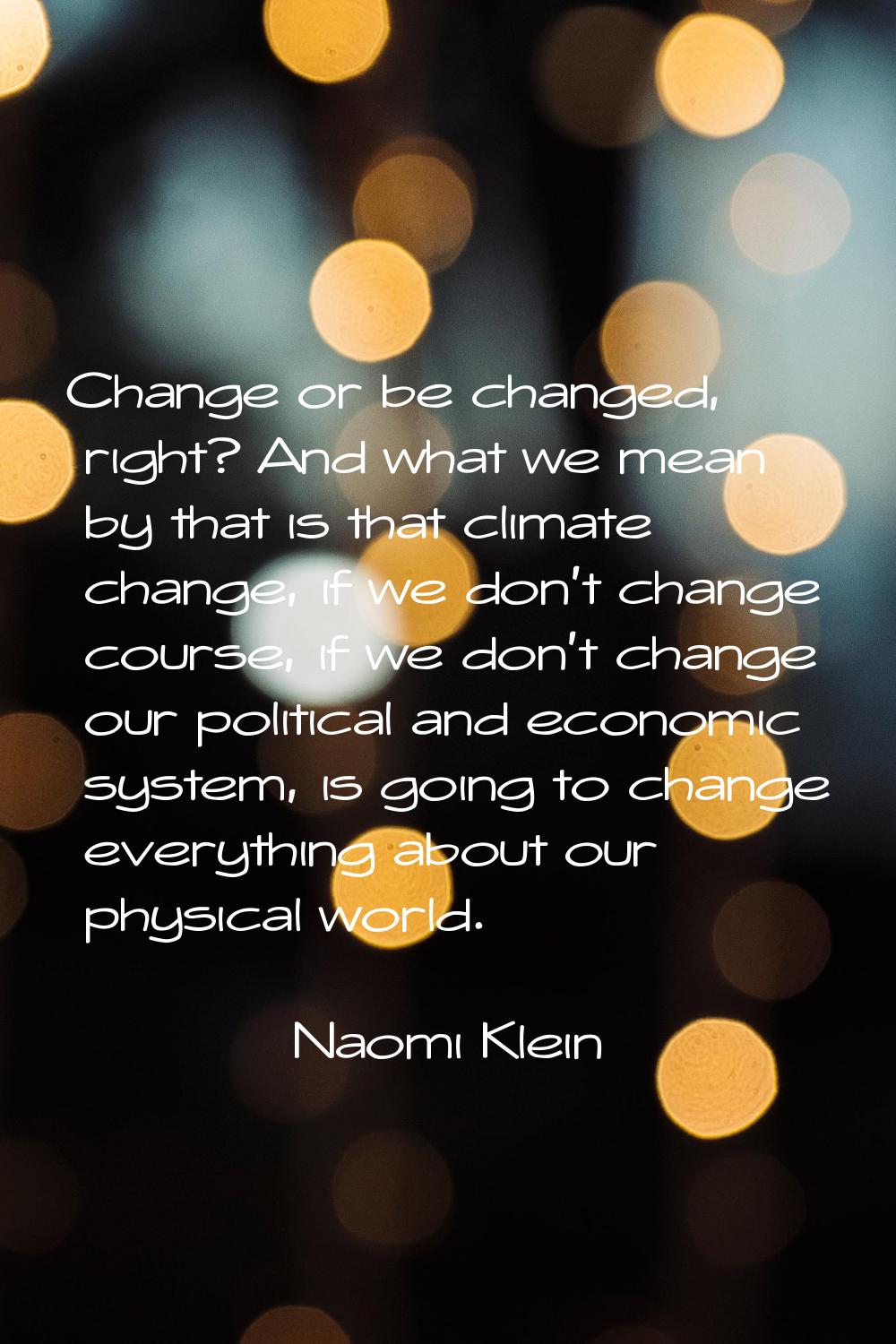 Change or be changed, right? And what we mean by that is that climate change, if we don't change co