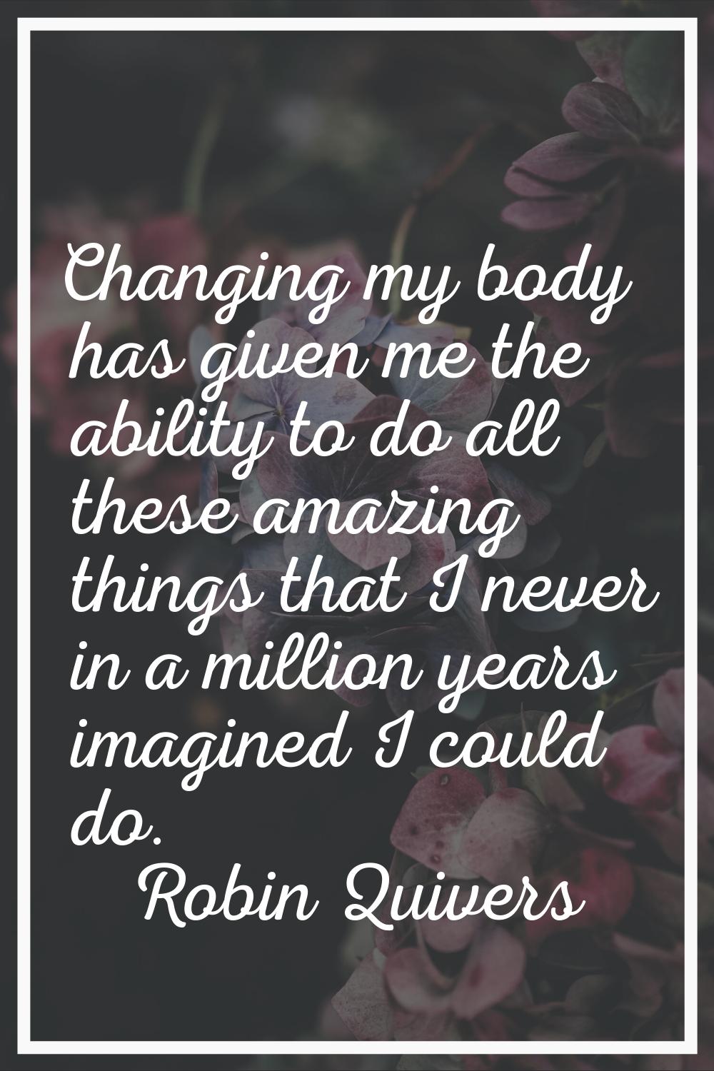 Changing my body has given me the ability to do all these amazing things that I never in a million 