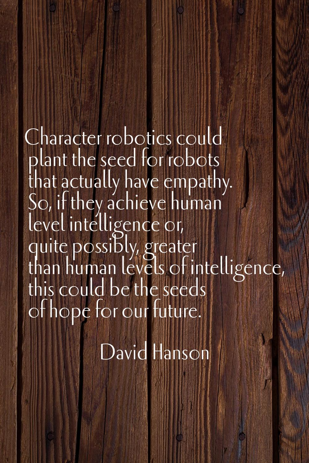 Character robotics could plant the seed for robots that actually have empathy. So, if they achieve 