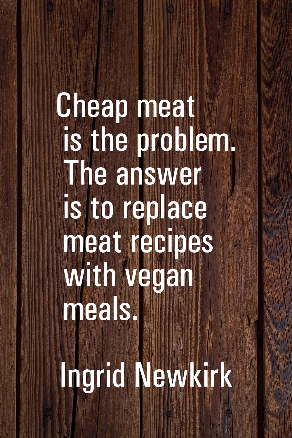 Cheap meat is the problem. The answer is to replace meat recipes with vegan meals.