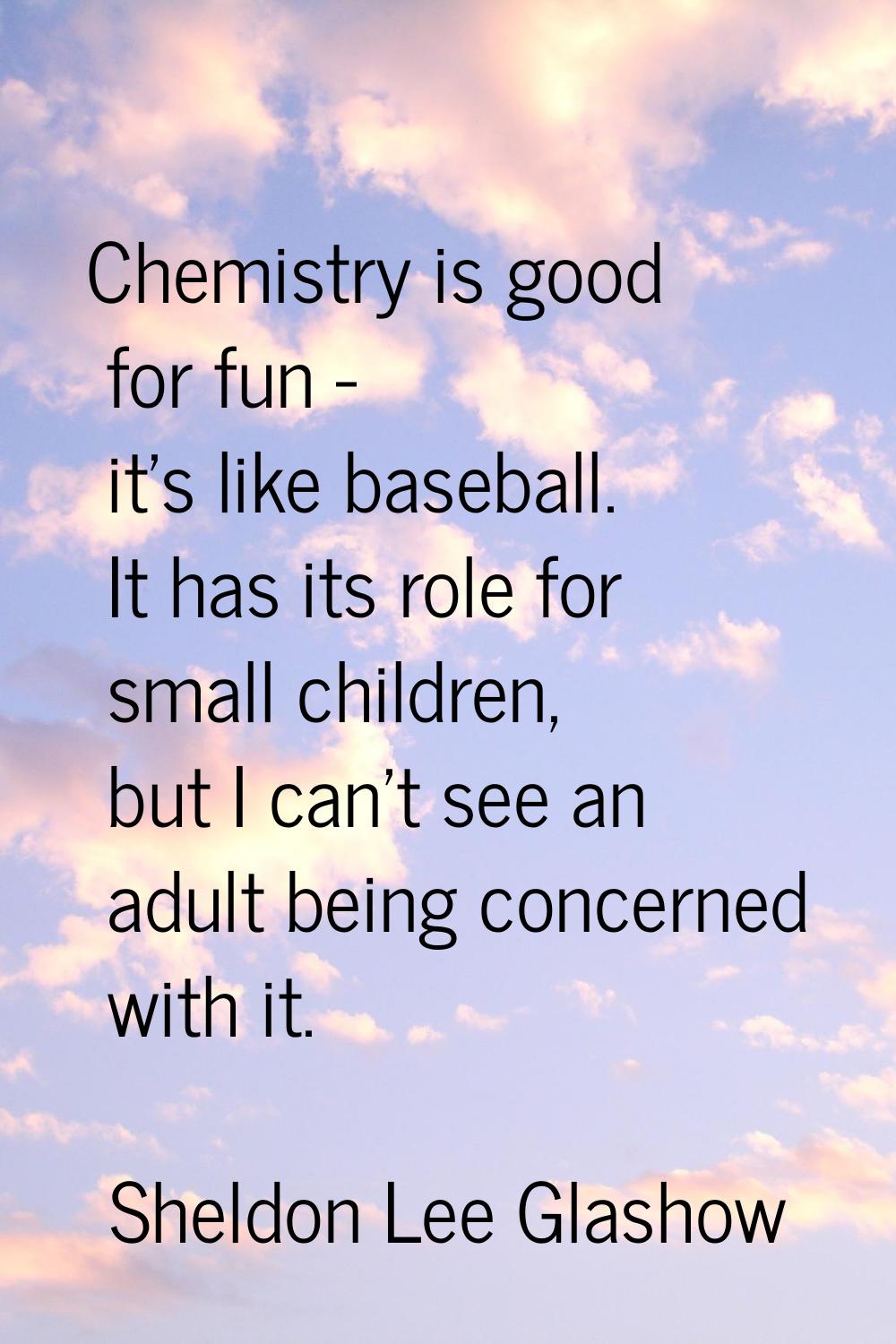 Chemistry is good for fun - it's like baseball. It has its role for small children, but I can't see