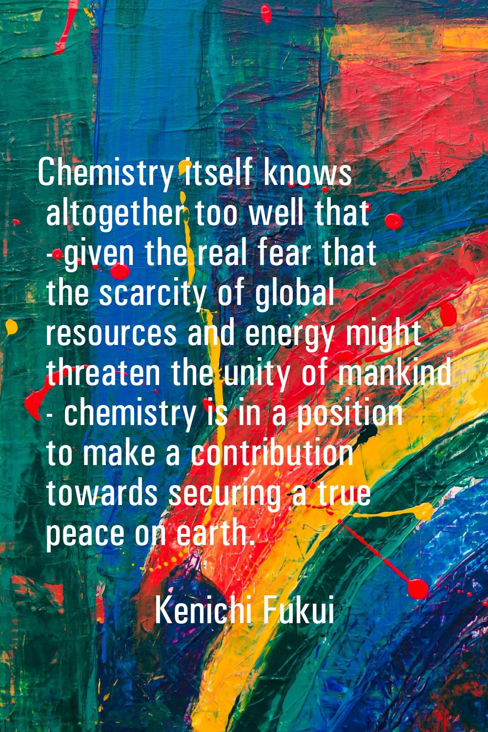Chemistry itself knows altogether too well that - given the real fear that the scarcity of global r