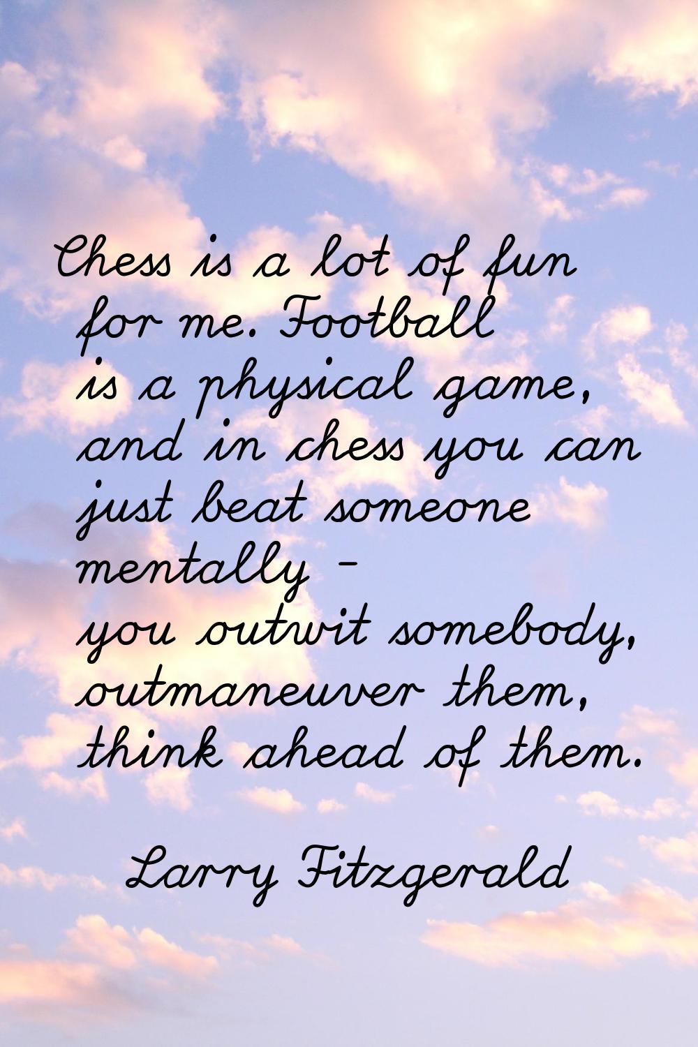 Chess is a lot of fun for me. Football is a physical game, and in chess you can just beat someone m