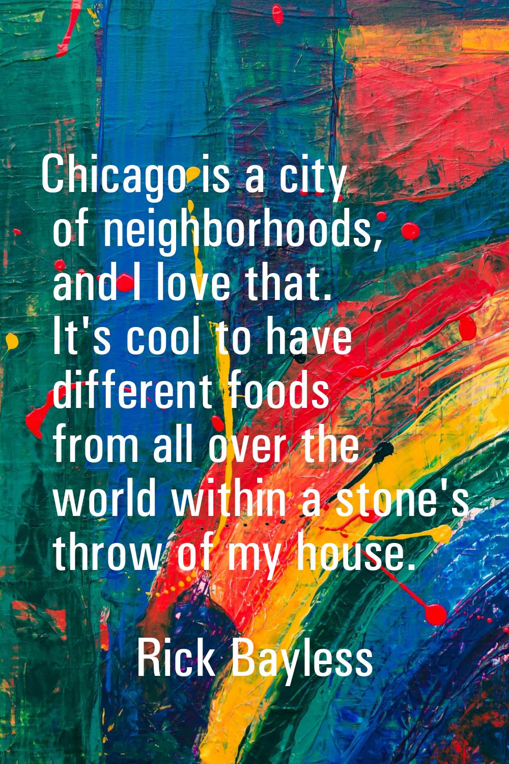 Chicago is a city of neighborhoods, and I love that. It's cool to have different foods from all ove