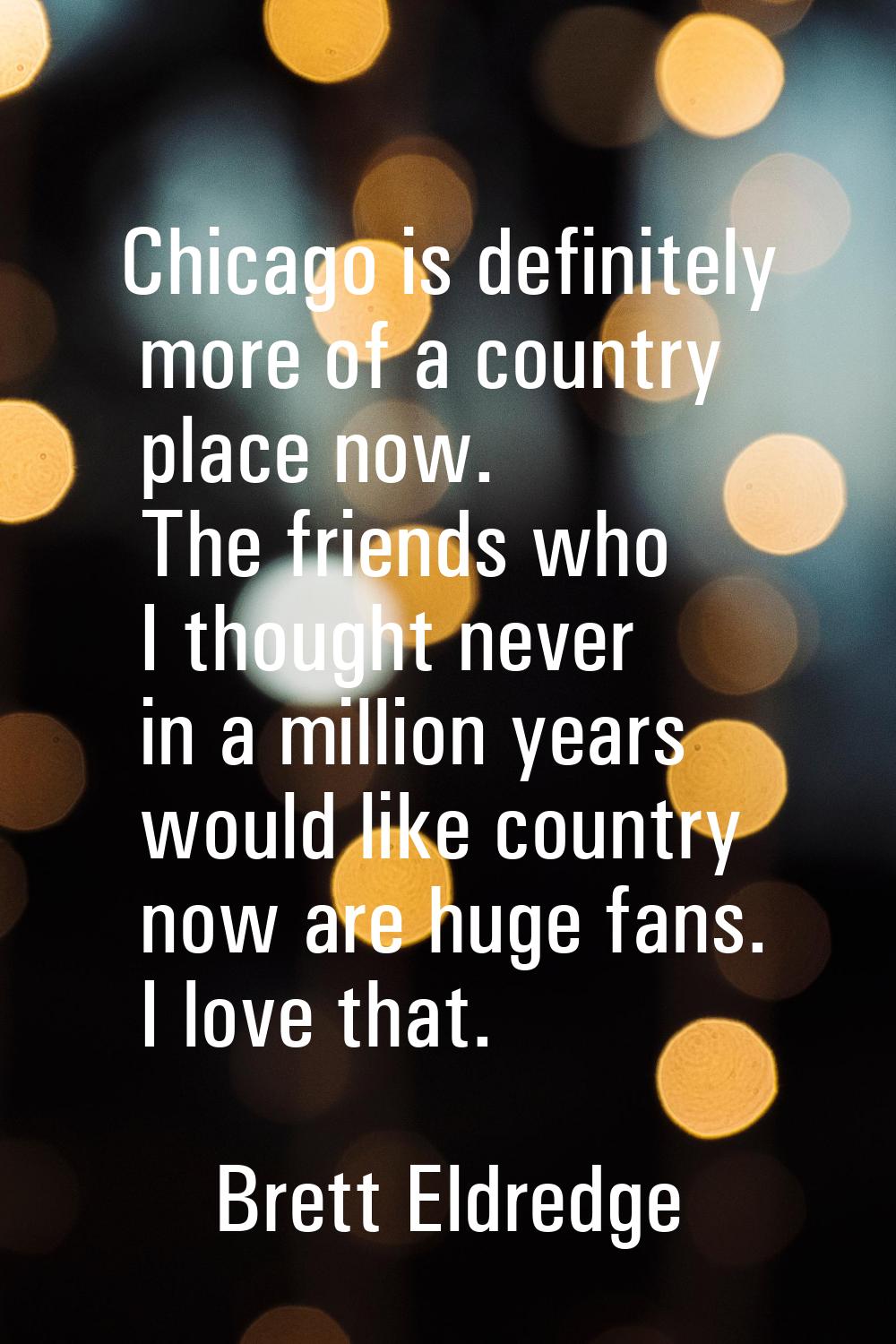 Chicago is definitely more of a country place now. The friends who I thought never in a million yea