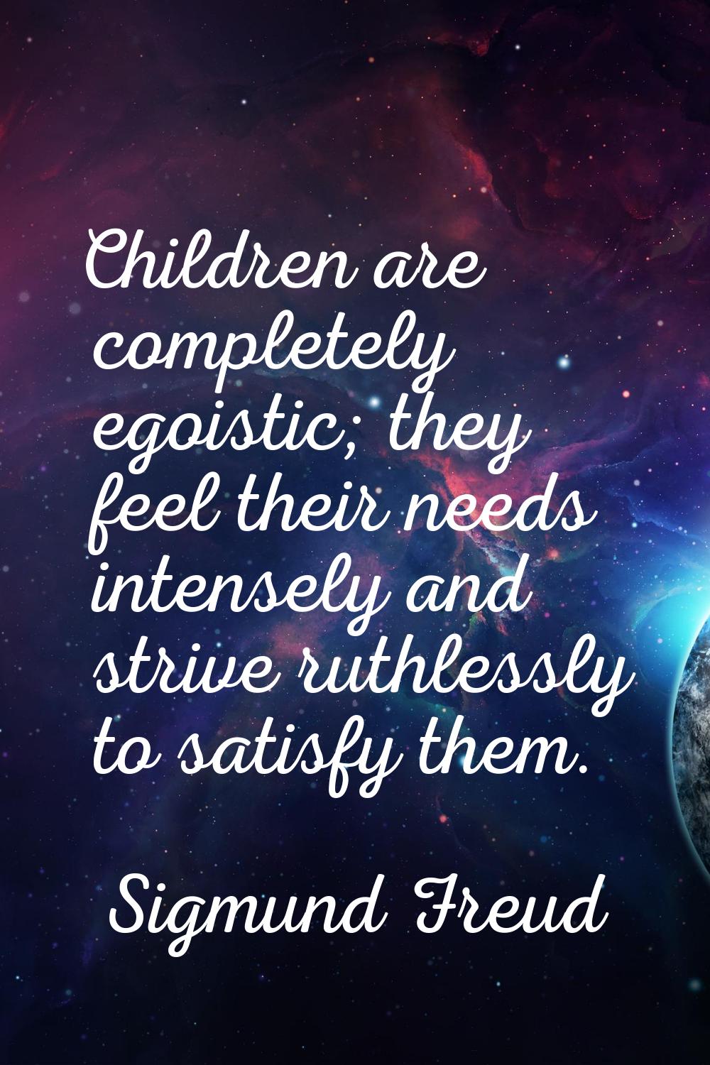 Children are completely egoistic; they feel their needs intensely and strive ruthlessly to satisfy 