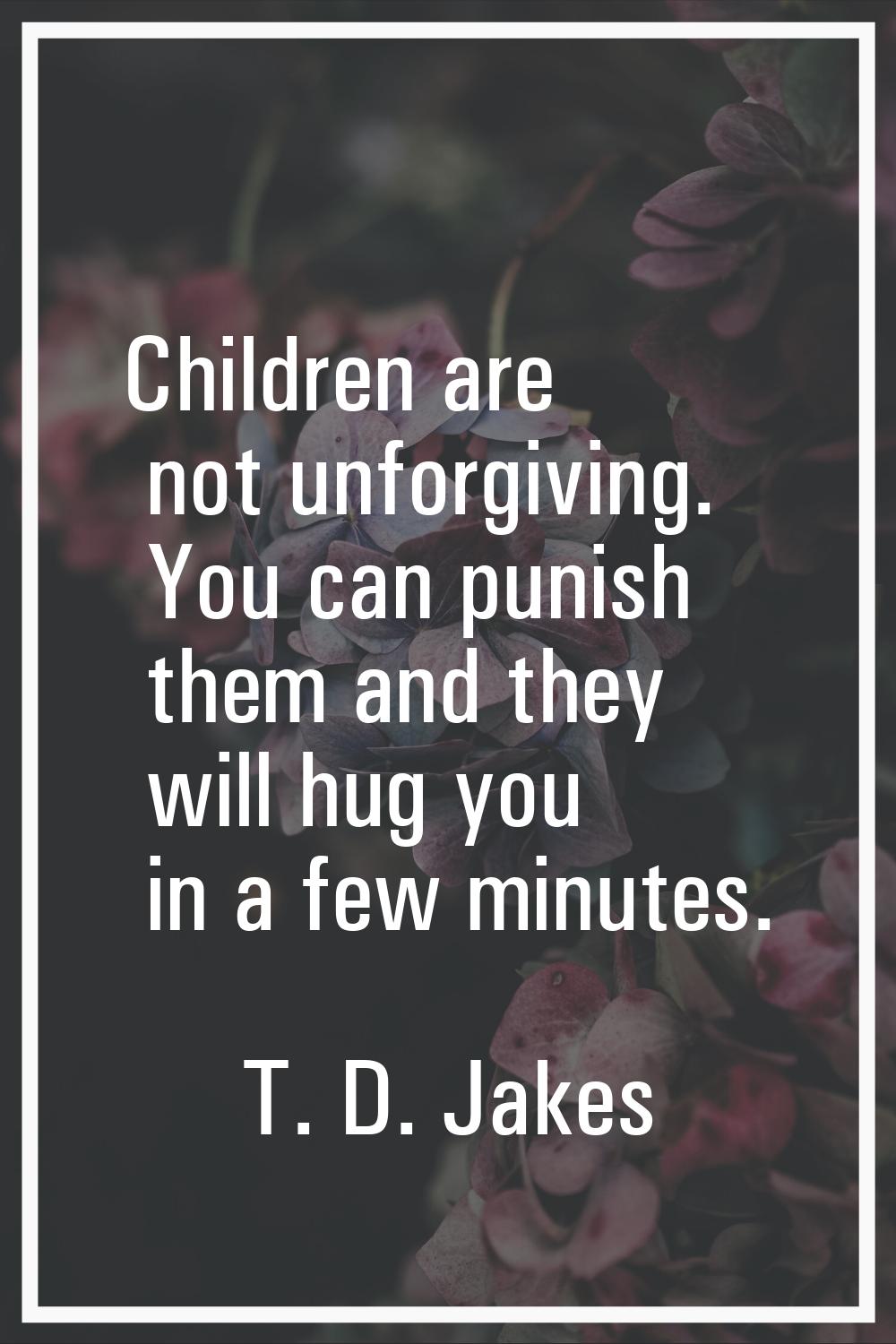 Children are not unforgiving. You can punish them and they will hug you in a few minutes.