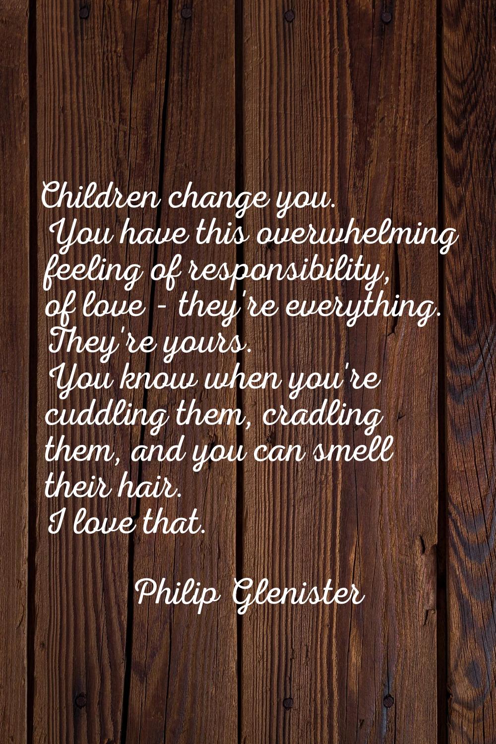 Children change you. You have this overwhelming feeling of responsibility, of love - they're everyt