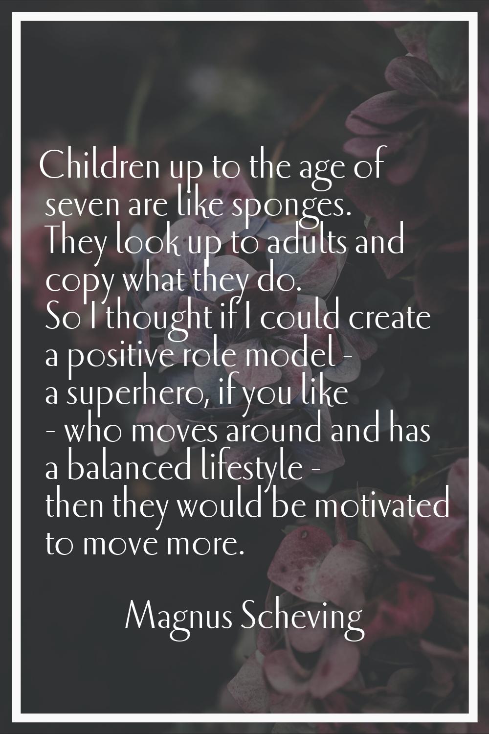 Children up to the age of seven are like sponges. They look up to adults and copy what they do. So 