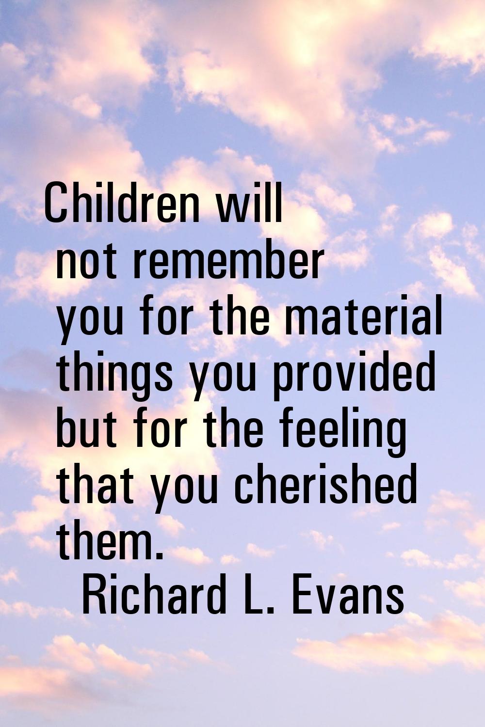 Children will not remember you for the material things you provided but for the feeling that you ch