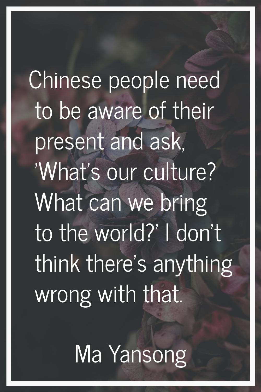 Chinese people need to be aware of their present and ask, 'What's our culture? What can we bring to