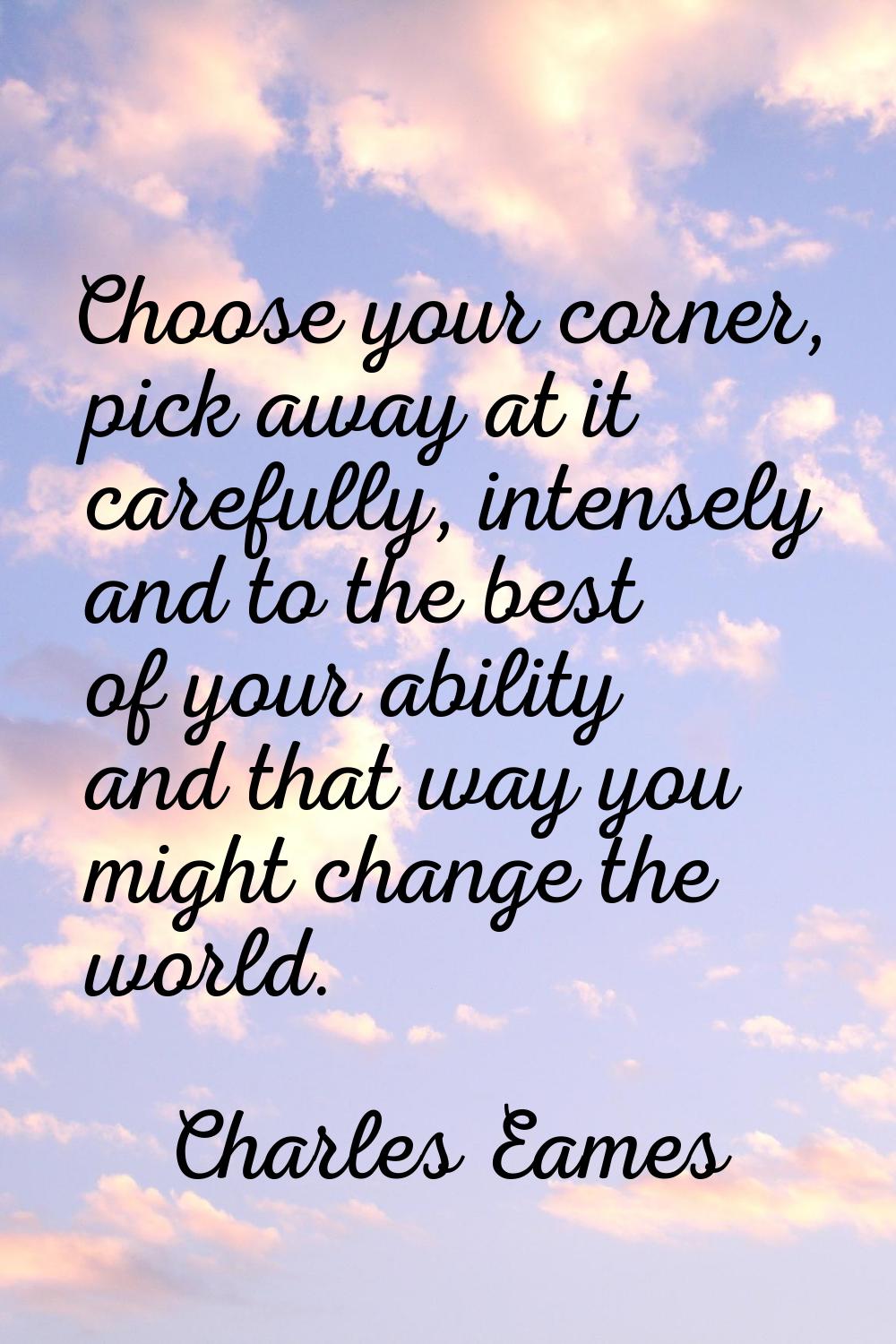 Choose your corner, pick away at it carefully, intensely and to the best of your ability and that w