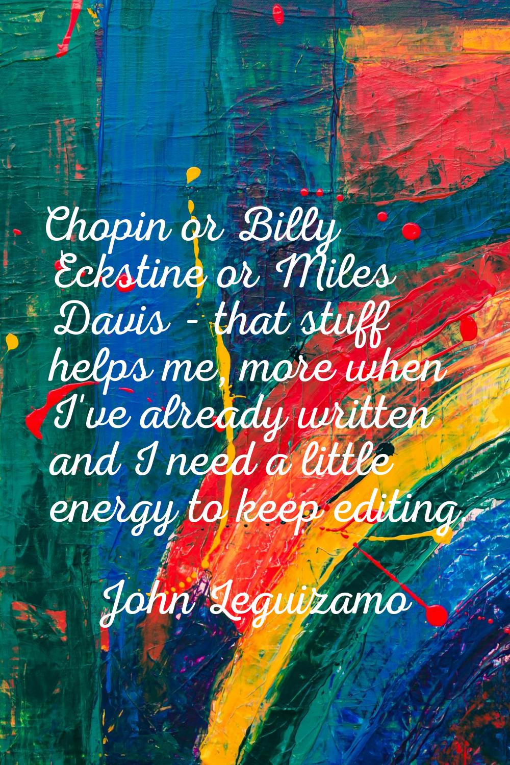 Chopin or Billy Eckstine or Miles Davis - that stuff helps me, more when I've already written and I