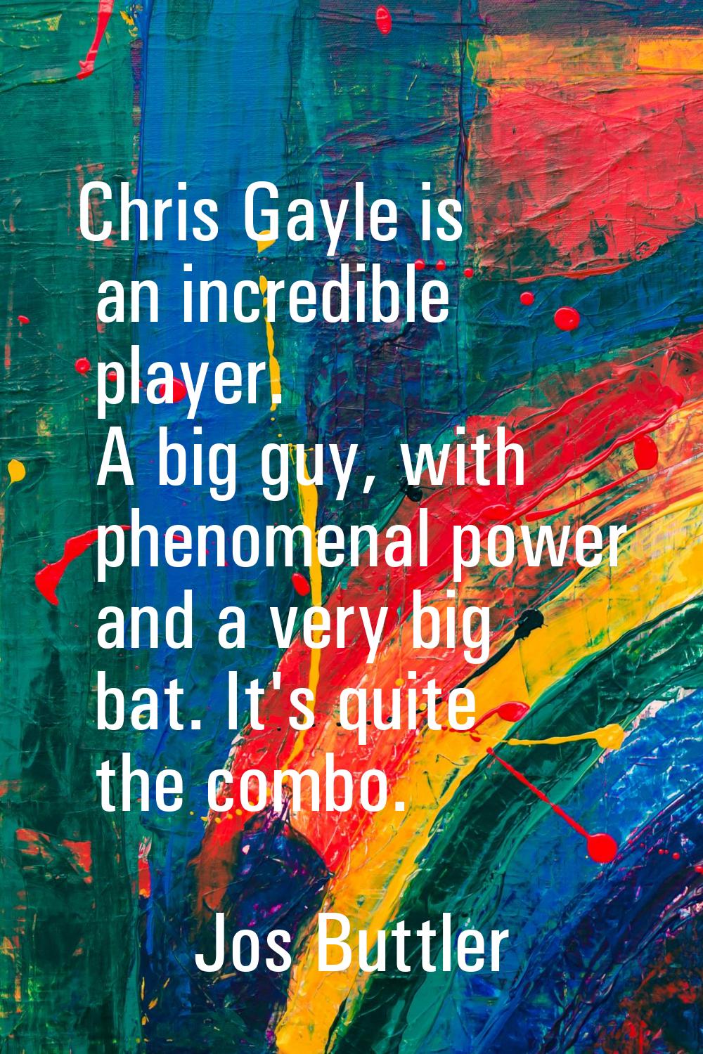 Chris Gayle is an incredible player. A big guy, with phenomenal power and a very big bat. It's quit