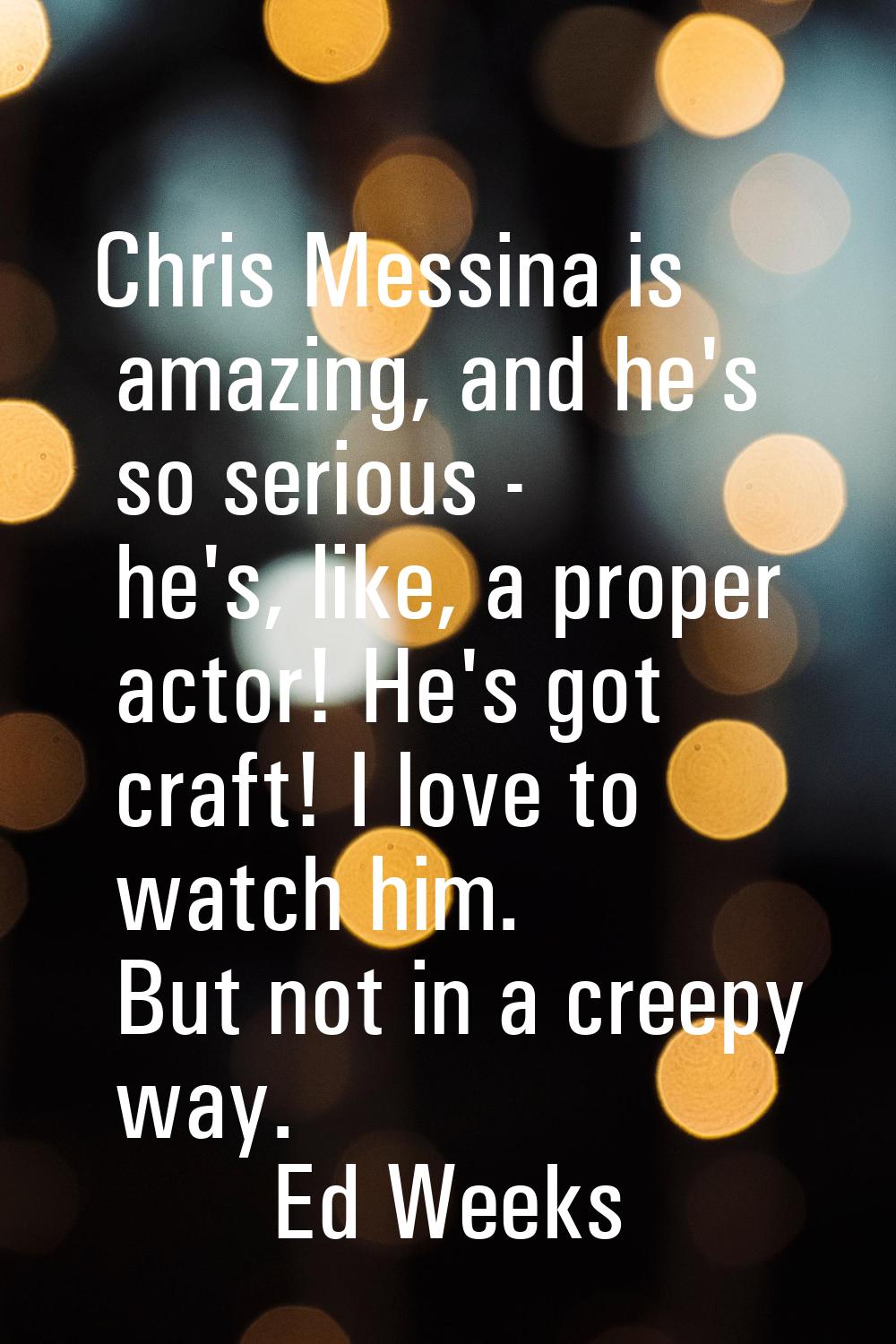 Chris Messina is amazing, and he's so serious - he's, like, a proper actor! He's got craft! I love 