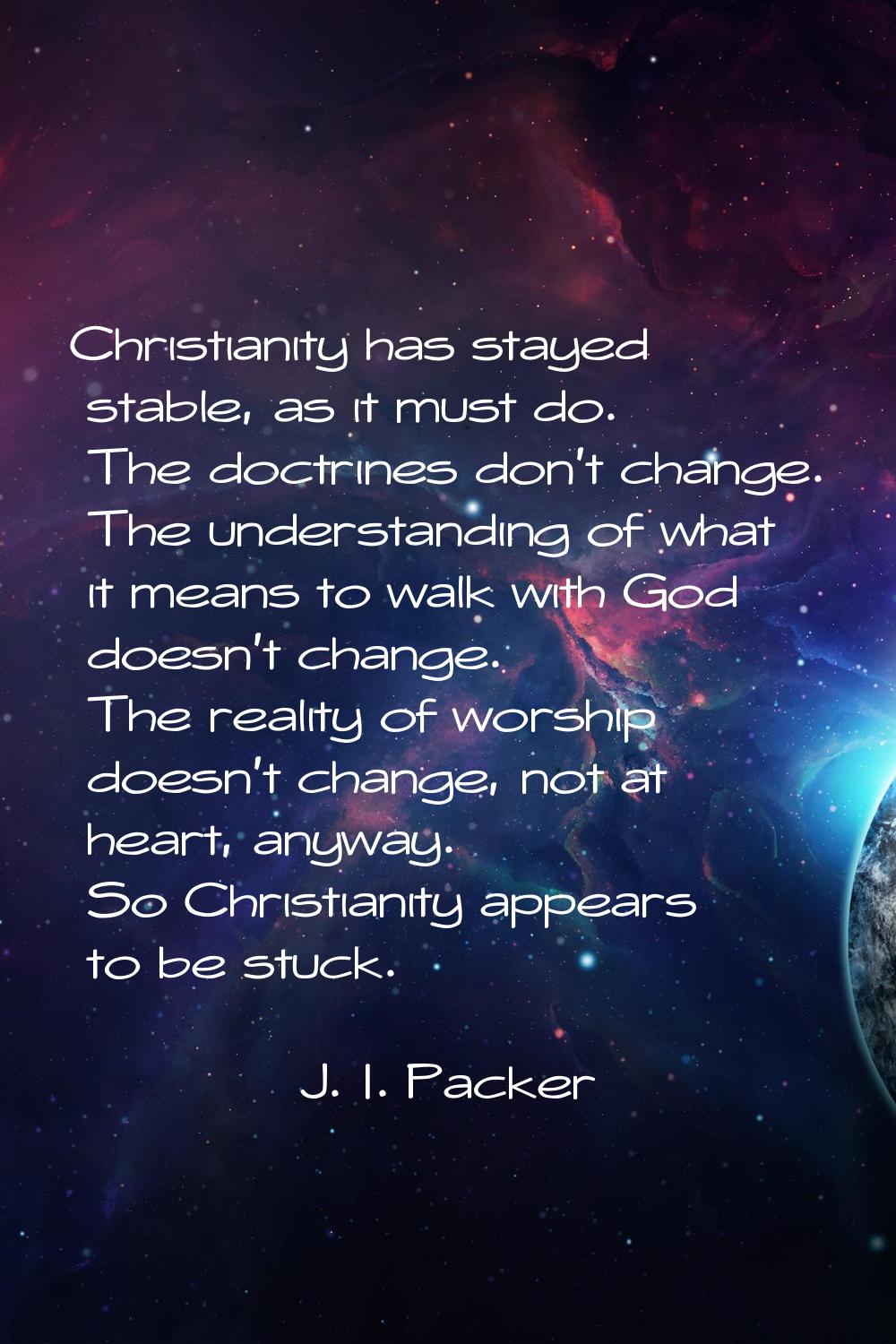 Christianity has stayed stable, as it must do. The doctrines don't change. The understanding of wha