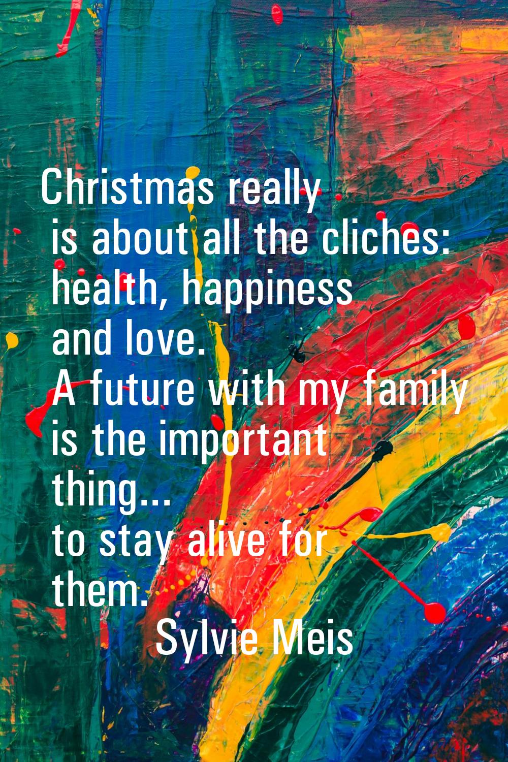 Christmas really is about all the cliches: health, happiness and love. A future with my family is t