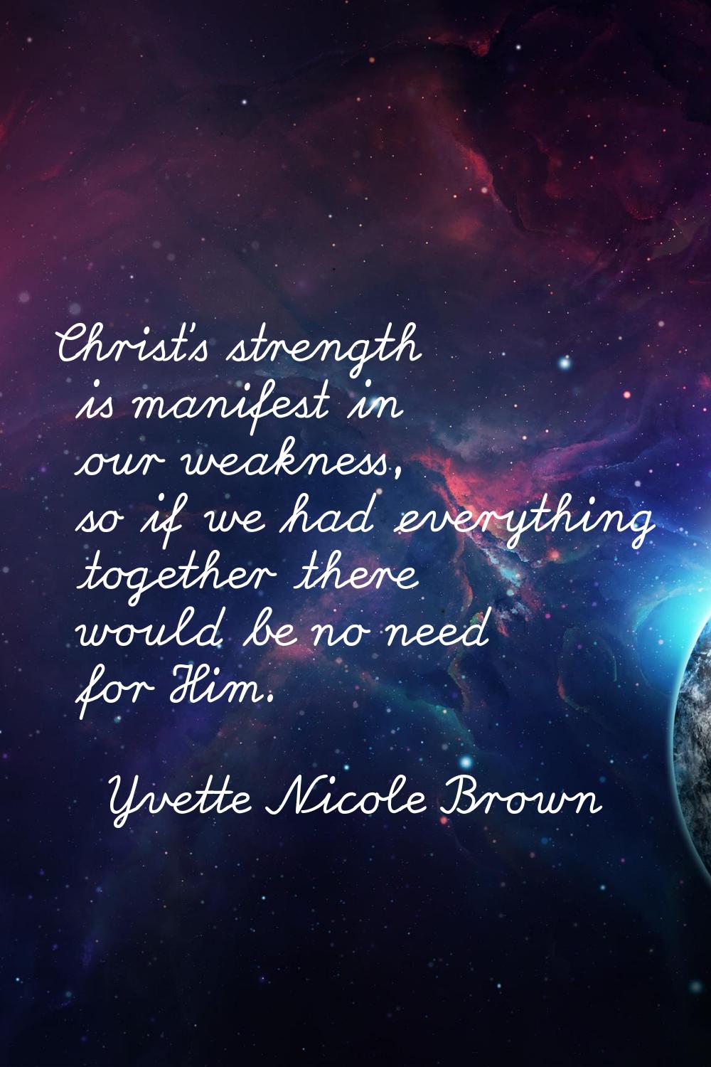 Christ's strength is manifest in our weakness, so if we had everything together there would be no n
