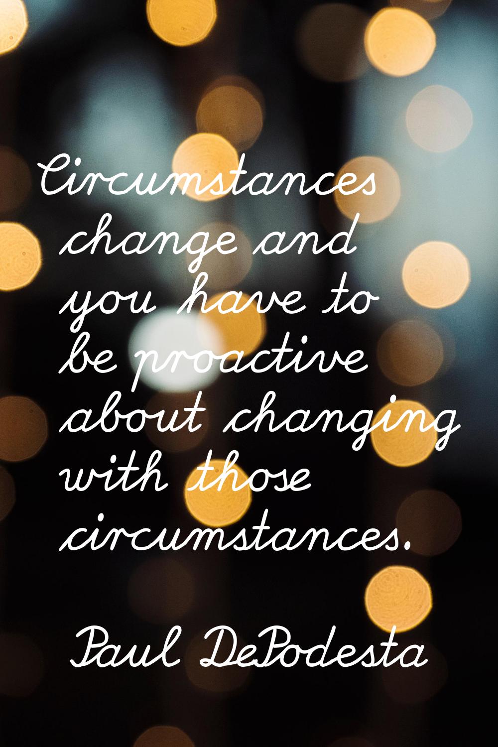 Circumstances change and you have to be proactive about changing with those circumstances.