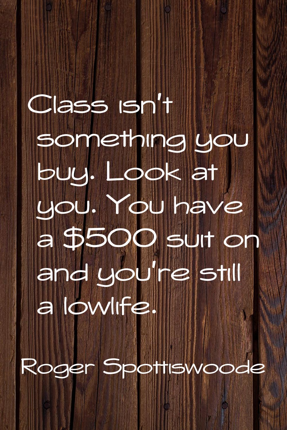 Class isn't something you buy. Look at you. You have a $500 suit on and you're still a lowlife.
