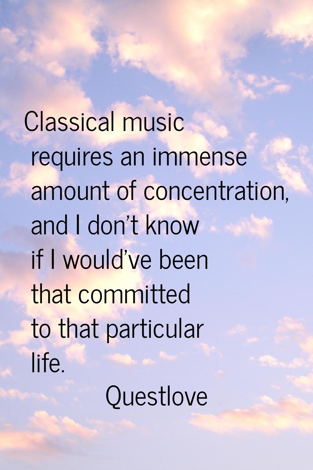 Classical music requires an immense amount of concentration, and I don't know if I would've been th