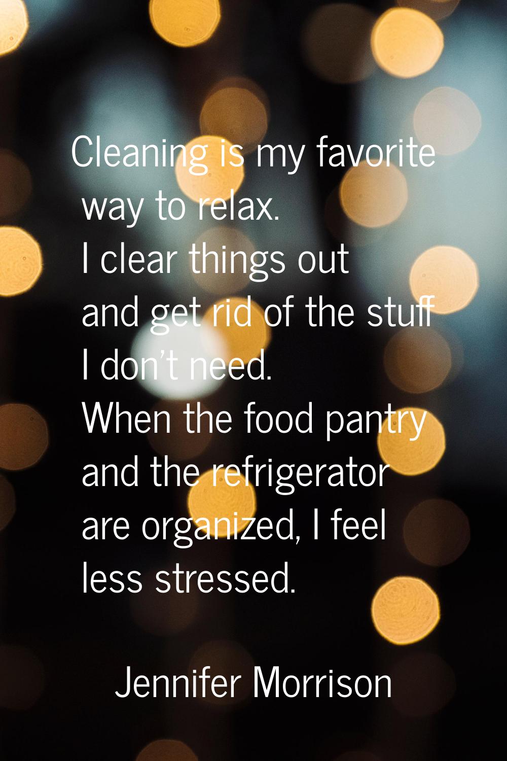 Cleaning is my favorite way to relax. I clear things out and get rid of the stuff I don't need. Whe