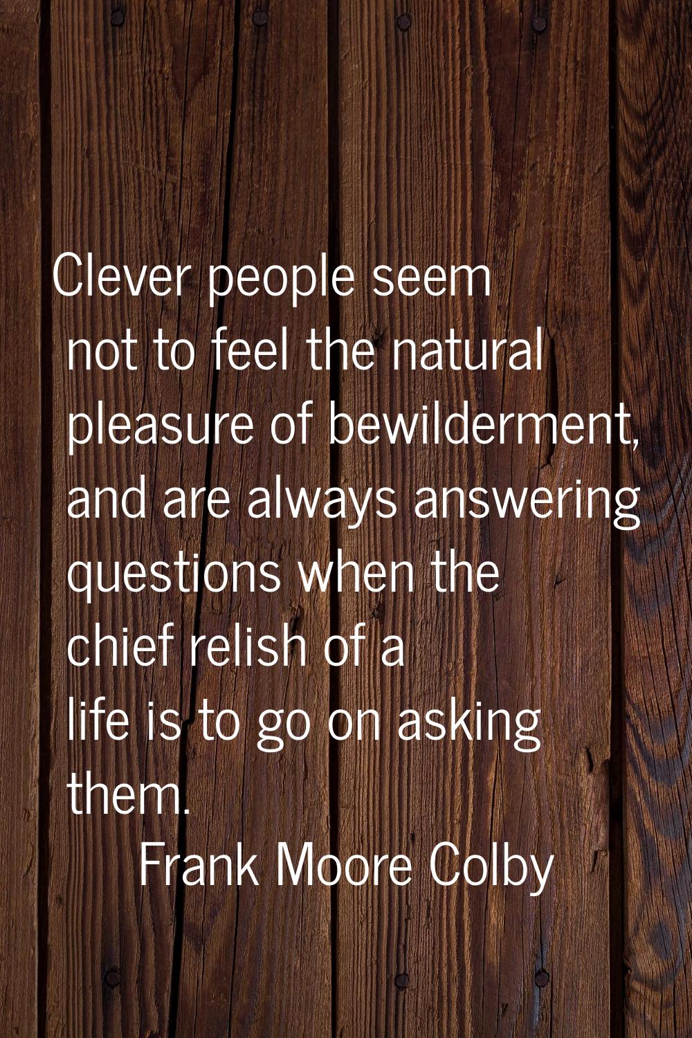 Clever people seem not to feel the natural pleasure of bewilderment, and are always answering quest