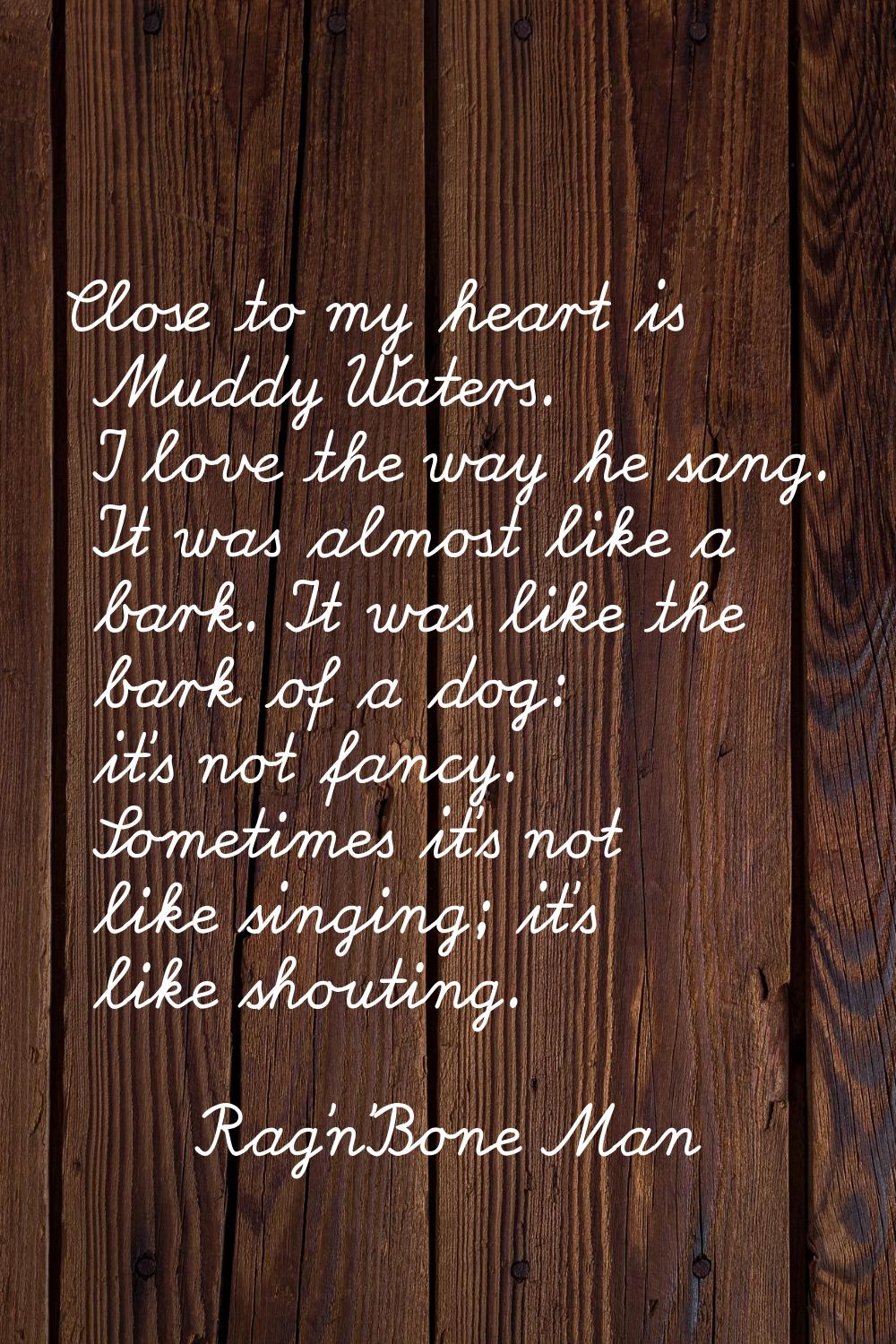 Close to my heart is Muddy Waters. I love the way he sang. It was almost like a bark. It was like t