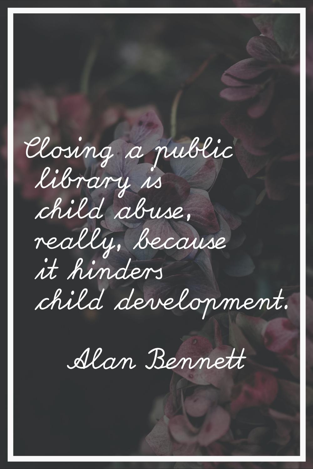 Closing a public library is child abuse, really, because it hinders child development.