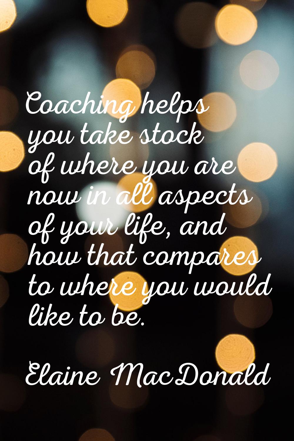Coaching helps you take stock of where you are now in all aspects of your life, and how that compar