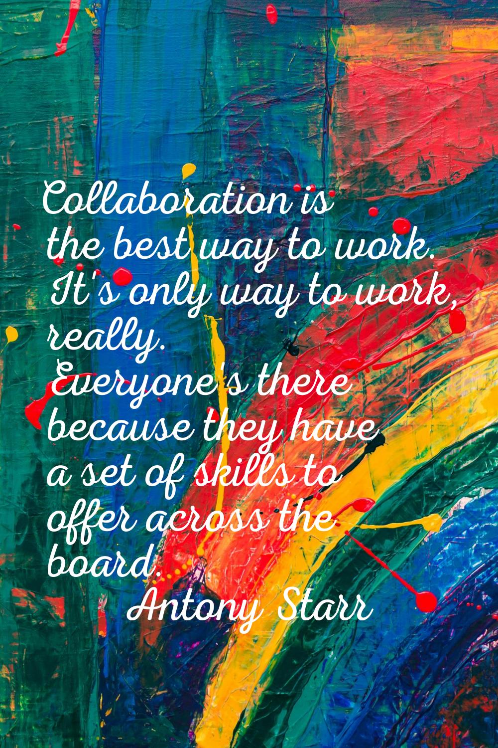 Collaboration is the best way to work. It's only way to work, really. Everyone's there because they