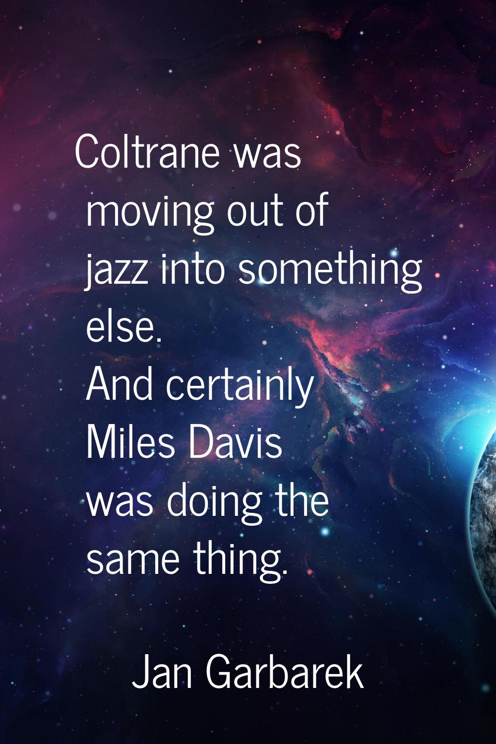 Coltrane was moving out of jazz into something else. And certainly Miles Davis was doing the same t