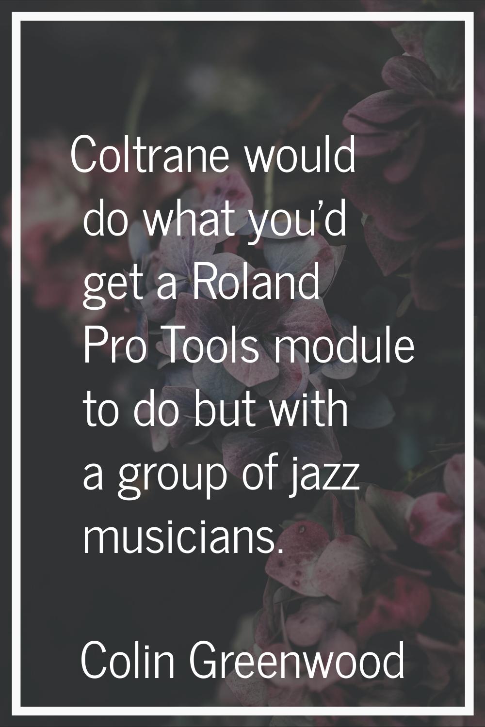Coltrane would do what you'd get a Roland Pro Tools module to do but with a group of jazz musicians