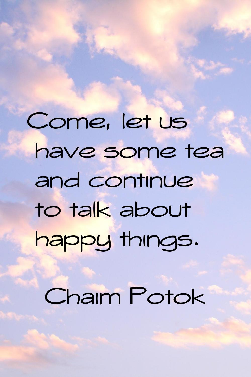 Come, let us have some tea and continue to talk about happy things.