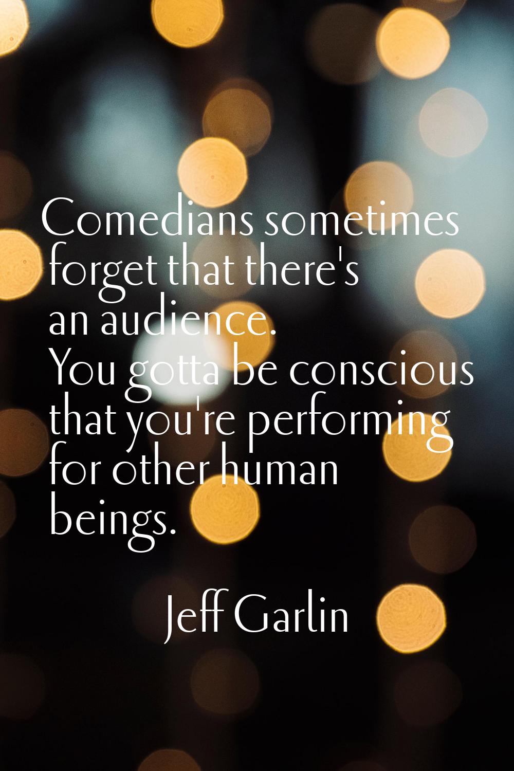 Comedians sometimes forget that there's an audience. You gotta be conscious that you're performing 