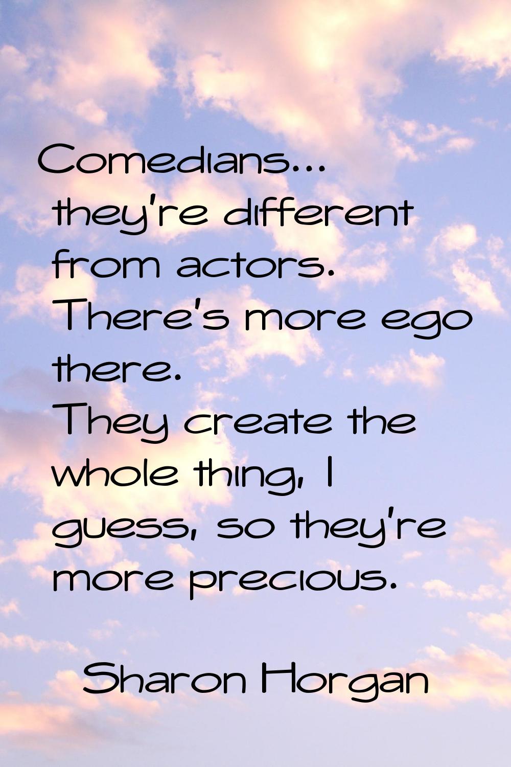 Comedians... they're different from actors. There's more ego there. They create the whole thing, I 