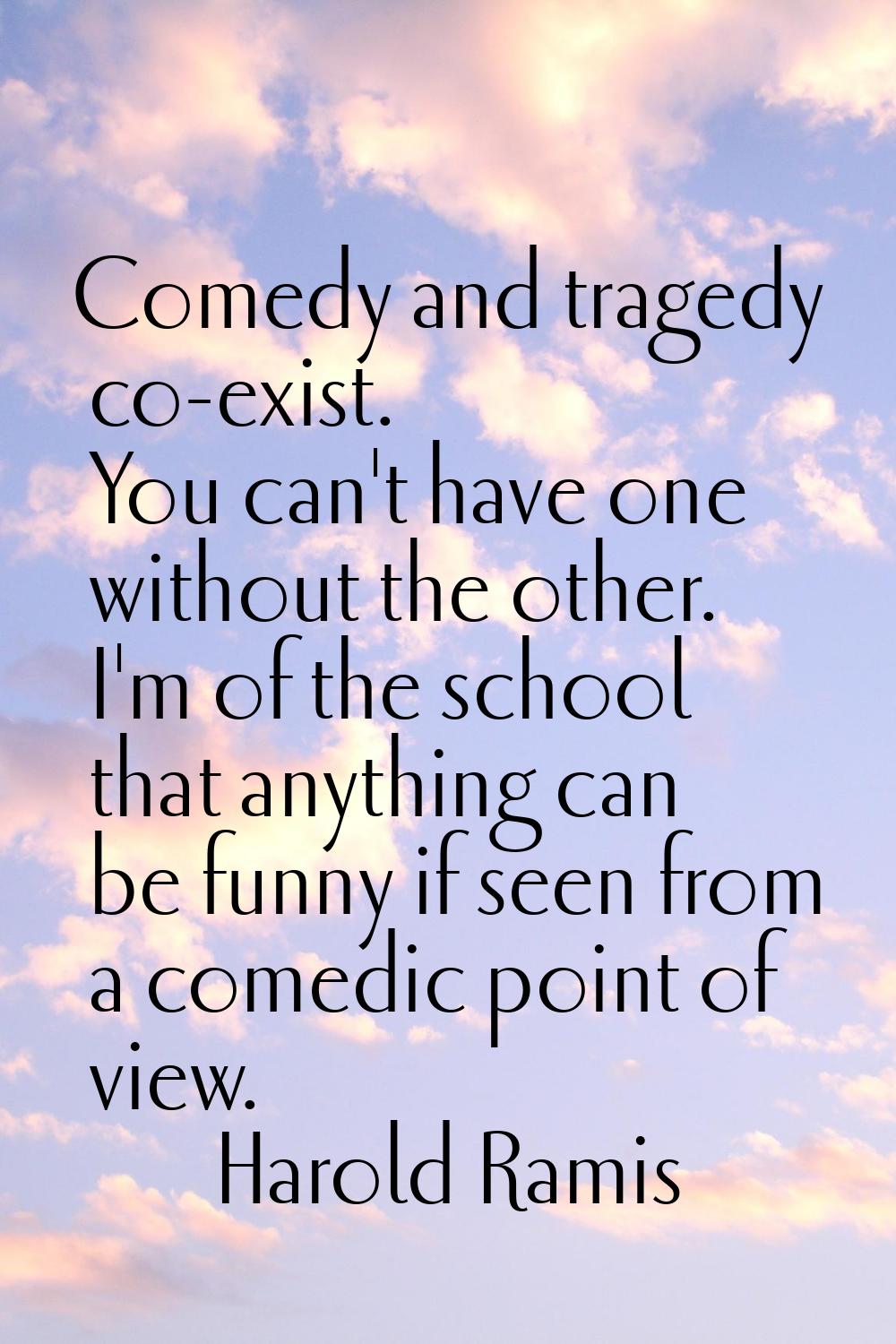 Comedy and tragedy co-exist. You can't have one without the other. I'm of the school that anything 